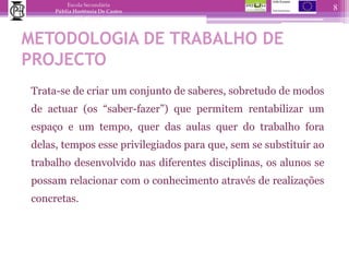 METODOLOGIA DE TRABALHO DE PROJECTO	Trata-se de criar um conjunto de saberes, sobretudo de modos de actuar (os “saber-fazer”) que permitem rentabilizar um espaço e um tempo, quer das aulas quer do trabalho fora delas, tempos esse privilegiados para que, sem se substituir ao trabalho desenvolvido nas diferentes disciplinas, os alunos se possam relacionar com o conhecimento através de realizações concretas. 8