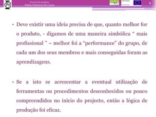 Deve existir uma ideia precisa de que, quanto melhor for o produto, - digamos de uma maneira simbólica “ mais profissional ” – melhor foi a “performance” do grupo, de cada um dos seus membros e mais conseguidas foram as aprendizagens.Se a isto se acrescentar a eventual utilização de ferramentas ou procedimentos desconhecidos ou pouco compreendidos no início do projecto, então a lógica de produção foi eficaz.9