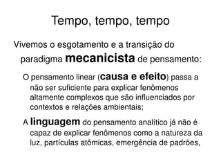 Tempo, tempo, tempo Vivemos o esgotamento e a transição do paradigma  mecanicista  de pensamento: O pensamento linear ( causa e efeito ) passa a não ser suficiente para explicar fenômenos altamente complexos que são influenciados por contextos e relações ambientais; 