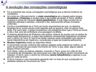 A revolução das concepções cosmológicas Foi a propósito das novas concepções cosmológicas que a ciência moderna se manifestou. Ao iniciar-se o Renascimento, a  visão cosmológica  era a legada pelos gregos  Aristóteles  e  Ptolomeu  e recebia toda a aprovação da Igreja. A Terra, estática ocupava o centro do Universo ( teoria geocêntrica ). À sua volta moviam-se os restantes planetas e estrelas, incluindo o Sol, descrevendo órbitas circulares uniformes. Contra a possibilidade de a Terra se mover argumentava-se que, os objectos lançados ao ar nunca caíram junto daquele que os lançava, mas um pouco mais atrás. Por outro lado, a Igreja considerava uma blasfémia dizer que a Terra se movia e não o Sol, pois tal contrariava uma passagem na Bíblia.  O sistema geocêntrico de Ptolomeu não estava, todavia de acordo com os dados da observação astronómica. A estes não poderiam corresponder trajectórias circulares com o centro na Terra. E não foi ao tentar resolver essa contradição que nasceu a teoria heliocêntrica de Copérnico, considerada a base da moderna astronomia. Nicolau Copérnico  expôs as seguintes ideias: O movimento circular uniforme das esferas celestes pode explicar-se melhor, se se partir do princípio de que existe movimento da Terra, o que, aliás, alguns sábios gregos tinham previsto. Com efeito, todas as esferas celestes, incluindo a Terra, giram em volta do Sol (movimento de translação), tal como giram em volta do próprio centro (movimento de rotação). O Sol é, pois, o centro do Universo ( teoria heliocêntrica ) e apenas a Lua gira em volta da terra. O Sol é imóvel e o seu movimento aparente não +e mais do que a projecção na abóbada celeste do movimento da Terra. .  