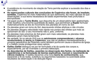 A existência do movimento de rotação da Terra permite explicar a sucessão dos dias e das noites. As repercussões   culturais das conclusões de Copérnico não foram, de imediato, sentidas . Copérnico foi mais matemático do que astrónomo, fez mais cálculos do que observações: a sua teoria necessitava de bases experimentais mais profundas e escrupulosas. Tal papel coube a  Tycho Brahe , que dispunha de um observatório bem apetrechado, onde recolheu uma enorme quantidade de dados, que permitiriam a  Kepler  formular matematicamente as leis do movimento dos planetas em torno do Sol:  Os planetas giram em torno do Sol, descrevendo órbitas elípticas e não círculos. Os planetas atingem velocidade mais rápida nos pontos das órbitas que mais se aproximam do Sol. O seu movimento não é, pois, uniforme. Os planetas mais próximos do Sol giram com mais velocidade; os planetas mais afastados giram mais lentamente. Na verdade, foi no   século XVII que os  astrónomos compreenderam  o  alcance revolucionário  da  teoria  de  Copérnico , que não só abalava irremediavelmente o universo geocêntrico de Ptolomeu como também punha em causa a doutrina da Igreja. E a Galileu coube protagonizar essa ruptura. Galileu Galilei  distinguiu-se por ter formulado a lei da queda dos corpos e, especialmente, por ter inventado o primeiro telescópio. As descobertas de Galileu, assentes na observação dos factos, na realização de experiências e na formulação de teorias explicativas, marcam o nascimento da ciência moderna . A Galileu devemos uma nova  teoria do conhecimento , que, separando a fé da razão, substituiu os argumentos baseados na autoridade pelos resultados da observação e da dedução lógica 