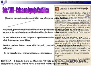 Sécº XVI - Crise na Igreja Católica Algumas vozes denunciam os  males  que afectam a Igreja Católica… Os papas, provenientes de famílias ricas e poderosas de Itália, vivem no luxo e na ostentação, desviando-se do ideal de vida cristão – a pobreza; A alta nobreza e a alta burguesia apoderam-se dos bispados e das abadias, que distribuem pelos seus filhos; Muitos padres levam uma vida imoral, revelando uma deficiente formação religiosa; Os cargos religiosos eram muitas vezes comprados. 1379-1417 – O Grande Cisma do Ocidente / Divisão da Igreja Católica que tem durante este período 2 Papas, um em Roma e outro em Avinhão (sul de França). Aula de História 11º Ano 