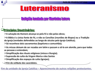 Religião fundada por Martinho Lutero Aula de História 11º Ano Luteranismo Princípios Doutrinários: A salvação do Homem alcança-se pela Fé e não pelas obras; A Bíblia é a única fonte de Fé, e não os Concílios (reuniões de Bispos) ou a Tradição da Igreja (verdades defendidas ao longo de séculos pela Igraja Católica); Só reconhece dois sacramentos (baptismo e comunhão); As missas deixam de ser rezadas em latim e passam a sê-lo em alemão, para que todas as pessoas o entendam; Simplificação dos rituais religiosos (missa e liturgia); Supressão do culto da Virgem Maria e dos Santos Simplificação dos espaços de culto (igrejas); Fim do celibato dos sacerdotes. Fim da unidade da Igreja Católica – Aparecimento de outras religiões protestantes. 