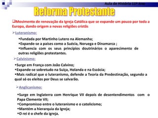 Aula de História 11º Ano Movimento de renovação da Igreja Católica que se expande um pouco por toda a Europa, dando origem a novas religiões cristãs Reforma Protestante Luteranismo: Fundada por Martinho Lutero na Alemanha; Expande-se a países como a Suécia, Noruega e Dinamarca ; Influencia com os seus princípios doutrinários o aparecimento de outras religiões protestantes. Calvinismo: Surge em França com João Calvino; Expande-se sobretudo na Suíça, Holanda e na Escócia; Mais radical que o luteranismo, defende a Teoria da Predestinação, segundo a qual só os eleitos por Deus se salvarão. Anglicanismo: Surge em Inglaterra com Henrique VII depois de desentendimentos  com  o Papa Clemente VII; Compromisso entre o luteranismo e o catolicismo; Mantém a hierarquia da Igreja; O rei é o chefe da igreja. 