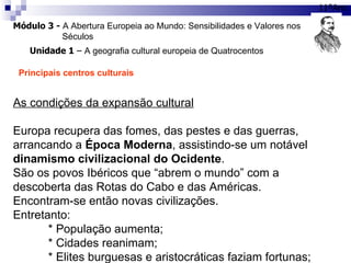 Módulo 3 -  A Abertura Europeia ao Mundo: Sensibilidades e Valores nos  Séculos 11ºAno Unidade 1  –  A geografia cultural europeia de Quatrocentos Principais centros culturais As condições da expansão cultural Europa recupera das fomes, das pestes e das guerras, arrancando a  Época Moderna , assistindo-se um notável  dinamismo civilizacional do Ocidente . São os povos Ibéricos que “abrem o mundo” com a descoberta das Rotas do Cabo e das Américas. Encontram-se então novas civilizações. Entretanto: * População aumenta; * Cidades reanimam; * Elites burguesas e aristocráticas faziam fortunas; 