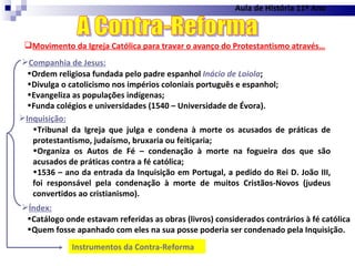 Aula de História 11º Ano Movimento da Igreja Católica para travar o avanço do Protestantismo através… A Contra-Reforma Companhia de Jesus: Ordem religiosa fundada pelo padre espanhol  Inácio de Loiola ; Divulga o catolicismo nos impérios coloniais português e espanhol; Evangeliza as populações indígenas; Funda colégios e universidades (1540 – Universidade de Évora). Inquisição: Índex: Catálogo onde estavam referidas as obras (livros) considerados contrários à fé católica Quem fosse apanhado com eles na sua posse poderia ser condenado pela Inquisição. Tribunal da Igreja que julga e condena à morte os acusados de práticas de protestantismo, judaísmo, bruxaria ou feitiçaria; Organiza os Autos de Fé – condenação à morte na fogueira dos que são acusados de práticas contra a fé católica; 1536 – ano da entrada da Inquisição em Portugal, a pedido do Rei D. João III, foi responsável pela condenação à morte de muitos Cristãos-Novos (judeus convertidos ao cristianismo). Instrumentos da Contra-Reforma  