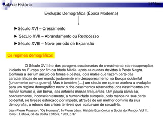 Aula de História 11ºAno Evolução Demográfica (Época Moderna) ► Século XVI – Crescimento ►  Século XVII – Abrandamento ou Retrocesso ► Século XVIII – Novo período de Expansão Os regimes demográficos O Século XVII é o das paragens escalonadas do crescimento «de recuperação» iniciado na Europa por fim da Idade Média, após as quedas devidas à Peste Negra. Continua a ser um século de fomes e pestes, dois males que fazem parte das características de um mundo justamente em desaparecimento na Europa ocidental [juntamente com a guerra]. Mas é também (…) um século em que se acelera a evolução para um regime demográfico novo: o dos casamentos retardados, dos nascimentos em menor número e, em breve, dos enterros menos frequentes- Um pouco como se, obscuramente, inconscientemente, a humanidade europeia, pelo menos na sua parte ocidental, se tivesse esforçado por impedir, através de um melhor domínio da sua demografia, o retorno das crises terríveis que acabavam de sacudi-la. Jean-Pierre Pousson, “Os Homens”, In Pierre Léon, História Económica e Social do Mundo, Vol III, tomo I, Lisboa, Sá da Costa Editora, 1983, p.37 