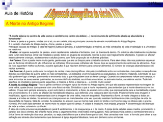 Aula de História 11ºAno A Regressão demográfica do século XVIII A Morte no Antigo Regime “ A morte estava no centro da vida como o cemitério no centro da aldeia (…) neste mundo de sofrimento abate-se abundante e fortemente” A fome, a peste e a guerra, vindas por si só, ou em cadeia, são as principais causas da elevada mortalidade do Antigo Regime. È o período chamado de trilogia negra – fome, pestes e guerra. Principais causas da trilogia: a falta de higiene publica e privada, a subalimentação; a miséria, as más condições de vida e habitação e a um atraso na medicina. -  Pestes:  os lugares suspeitos de pestes, eram rapidamente isolados e fechados, com os doentes lá dentro. Os médicos são totalmente impotentes para curar esta doença. Uma vez instalada a peste, todos os grupos da sociedade, nobres e povo são tragicamente afectados. A peste vai afectar essencialmente crianças, adolescentes e adultos jovens, com forte proporção de mulheres grávidas. -  As Fomes:  Com a peste morre muita gente, gente essa que era os braços para o trabalho da terra. Para alem disso não nos podemos esquecer que os factores climáticos tb vão influenciar as colheitas. Ora se essas colheitas são fracas, leva ao aparecimento de carências de alimentos. Aqui os ricos aguentam melhor as fomes, o pobre agricultor é que não tem dinheiro para comprar alimentos. O número de crianças abandonadas e de vadios aumenta.  -  As Guerras:  A guerra pode estar na origem de certas crises demográficas, não pela mortalidade entre os combatentes, mas pelas consequências directas ou indirectas da guerra sobre os não combatentes. Os soldados vivem brutalizando as populações, ou mesmo matando, sobretudo os que não puderam fugir a tempo; queimando e arruinando tudo o que não podem usar ou levar consigo. Quando os camponeses voltam aos campos, é para encontrar as suas searas queimadas, as arvores de fruto abatidas, as vinhas arrancadas, os animais mortos, os celeiros vazios. Tudo isto significa, de imediato e para os anos seguintes, a miséria, a fome, a doença e… a morte, muito vezes! A morte no Antigo Regime : Toda a gente conhece a imagem típica da morte no Antigo regime, em que ela aparece representada na imagem de uma velha, quase bruxa, que aparece com uma foice na mão. Simboliza o que a morte representa, para entender que a morte deveria ocorrer na velhice. O que nem sempre acontecia, e por outro lado o instrumento, a foice, de acabar com a vida, que copiosamente para a mentalidade popular era um simbolismo. È o como se afastar da mentalidade religiosa, que defendia uma vida para alem da morte. Posteriormente esta imagem é modificada, agora a morte é representada com a imagem de uma velha, mas em esqueleto. Representa a fome. A morte chegava a todas as classes e a todas as idades. No entanto as crianças eram as mais lesadas uma vez que não resistiam facilmente às más condições de vida da época (falta de higiene, falta de comida). As estações do ano em que se morria mais eram no Verão e no Inverno (aqui os idosos são o grande numero). Por outro lado também se morre mais na cidade que no campo. A cidade é insalubre, mal arejada, propicia À disseminação de doenças de toda a ordem, sobretudo no Verão. A ideia de morte provoca na população em geral 2 sentimentos: o de insegurança e o de medo. A igreja tenta esbater esses medos, prometendo o paraíso aos seus crentes. No entanto havia ainda o julgamento final, onde todos eram julgados. Nas camadas mais pobres o confessionário era a única forma de redenção dos seus pecados, ou seja possibilitava que a alma fosse para o céu. Nas camadas mais ricas  a formula para obter a sua salvação era através dos testamentos que deixavam à Igreja legados fabulosos, tanto em dinheiro como em terras.  