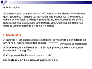 Aula de História 11ºAno As guerras, pela sua frequência , influíram quer na elevada mortalidade, quer, sobretudo, na desorganização da vida económica, provocando a subida de impostos, a inflação generalizada, desvio de mão-de-obra e paralisação das actividades económicas, destruição nos campo e nas cidades , proliferação de epidemias e mortes. O Século XVIII A partir de 1730, as populações europeias, começaram a dar indícios de um novo comportamento demográfico. A fome e a doença diminuíram na Europa, provocando um acentuado crescimento demográfico. A vida parecia, finalmente, vencer a morte. Ler os  docs 9 e 10 do manual , página 20 e 21. Diminuição da mortalidade 