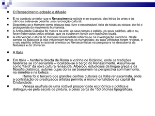 O Renascimento eclosão e difusão É no contexto anterior que o  Renascimento  eclode e se expande: das letras às artes e às ciências esteve-se perante uma renovação cultural. Descobriu-se o Homem como criatura boa, livre e responsável, feita de todas as coisas: ele foi o protagonista do movimento humanista. A Antiguidade Clássica foi mestra na arte; os seus temas e estilos, os seus padrões, até o nu, foram retomados pelos artistas, que os souberam fundir com tradições locais. A intervenção cultural do Homem renascentista reflectiu-se na investigação científica. Neste campo os clássicos já não influenciam tantos os humanistas; as suas verdades foram revistas, e o seu espírito crítico e racional orientou os Renascentistas na pesquisa e na descoberta da Natureza e do Universo. A Itália Em Itália – herdeira directa de Roma e vizinha de Bizâncio, onde as tradições helénicas se conservaram – localizou-se o berço do Renascimento. Assumiu-se como “farol” da nova cultura renascida. Albergou estudiosos da língua grega e da filosofia platónica; autores cujas obras se baseavam na perspectiva com harmonia, na simetria e na beleza…  Roma foi o terceiro dos grandes centros culturais da Itália renascentista, onde a contratação de prestigiados artistas permitiu a monumentalidade da capital da Cristandade. Veneza usufruía de uma notável prosperidade económica e política e distinguiu-se pela escola de pintura, e pelas cerca de 150 oficinas tipográficas. 
