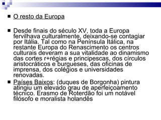 O resto da Europa Desde finais do século XV, toda a Europa fervilhava culturalmente, deixando-se contagiar por Itália. Tal como na Península Itálica, na restante Europa do Renascimento os centros culturais deveram a sua vitalidade ao dinamismo das cortes r+régias e principescas, dos círculos aristocráticos e burgueses, das oficinas de imprensa, dos colégios e universidades renovadas. Países Baixos : (duques de Borgonha) pintura atingiu um elevado grau de aperfeiçoamento técnico. Erasmo de Roterdão foi um notável filósofo e moralista holandês  