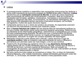 Lisboa O prosseguimento metódico e sistemático das navegações portuguesas fez deslocar o ponto mais importante da economia europeia do Mediterrâneo para o Atlântico.  Lisboa  transformou-se na  metrópole   comercial do Mundo . O porto de Lisboa espantava pela concentração de navios que continuamente o visitavam. Nele se cruzavam as tripulações das armadas, soldados, missionários, mercadores e aventureiros que partiam ou chegavam das ilhas, os funcionários, os mercadores estrangeiros, entre eles feitores dos estabelecimentos mercantis e bancários europeus, os humildes carregadores, muitos dos quais escravos negros. Certamente pairava no ar o cheiro da canela e da pimenta. As especiarias exerciam um fascínio nos mercadores e curioso que visitavam Lisboa.  Mas a  riqueza fabulosa de Lisboa  não era apenas feita de mercadorias exóticas ou de ouro e prata; dela faziam parte outros tesouros bastante apreciados. Referimo-nos ao infindável rol de informações geográficas, astronómicas e cartográficas que a Casa da Índia cuidadosamente guardava. Na altura em que o conhecimento do Mundo proporcionava poder sobre terras e povos, os mapas portugueses, constantemente actualizados, estiveram na origem de curiosos episódios de espionagem. Metrópole comercial e porta aberta para o Mundo, Lisboa assumia o lugar de  metrópole   política . Nela se instalara a alta administração do reino e Ultramar e permanecia, por períodos cada vez mais longos, o rei e a sua comitiva.  Testemunho da grandeza da capital do reino foi o seu  dinamismo demográfico . Lisboa passou de uns 70 000 residentes para uns 100 000, número que se elevou a 165 000 ao terminar o primeiro quartel de Seiscentos. Nela convergiam os contingentes de escravos, que emprestavam exotismo às ruas; mas também os fluxos migratórios que despovoavam o interior. No reino nenhuma outra cidade se comparava a Lisboa. Era, no dizer do historiador Oliveira Marques, uma “cidade monstruosa, cabeça demasiado grande para corpo tão diminuto”. E, na Europa, era também das maiores e mais populosas urbes . 