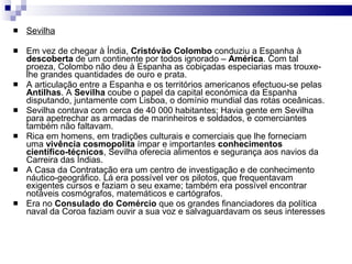 Sevilha Em vez de chegar à Índia,  Cristóvão Colombo  conduziu a Espanha à  descoberta  de um continente por todos ignorado –  América . Com tal proeza, Colombo não deu à Espanha as cobiçadas especiarias mas trouxe-lhe grandes quantidades de ouro e prata. A articulação entre a Espanha e os territórios americanos efectuou-se pelas  Antilhas . A  Sevilha  coube o papel da capital económica da Espanha disputando, juntamente com Lisboa, o domínio mundial das rotas oceânicas. Sevilha contava com cerca de 40 000 habitantes; Havia gente em Sevilha para apetrechar as armadas de marinheiros e soldados, e comerciantes também não faltavam. Rica em homens, em tradições culturais e comerciais que lhe forneciam uma  vivência   cosmopolita  ímpar e importantes  conhecimentos científico-técnicos , Sevilha oferecia alimentos e segurança aos navios da Carreira das Índias. A Casa da Contratação era um centro de investigação e de conhecimento náutico-geográfico. Lá era possível ver os pilotos, que frequentavam exigentes cursos e faziam o seu exame; também era possível encontrar notáveis cosmógrafos, matemáticos e cartógrafos. Era no  Consulado do Comércio  que os grandes financiadores da política naval da Coroa faziam ouvir a sua voz e salvaguardavam os seus interesses  