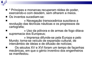* Príncipes e monarcas recuperam rédea do poder, exercendo-o com desdém, sem olharem a meios. Os inventos sucediam-se: » Navegação transoceânica suscitava a revolução das técnicas náuticas e os progressos da cartografia; » Uso da pólvora e de armas de fogo ditava supremacia dos Europeus; » Imprensa difunde-se pela Europa e pelo Mundo; torna-se veículo de expansão cultural, de intercâmbio de ideias e de difusão de notícias; Os séculos XV e XVI foram um tempo de façanhas mecânicas, em que o génio inventivo dos engenheiros se manifestou. 