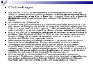O Contributo Português Nos séculos XV e XVI, os descobrimentos marítimos proporcionavam a Portugal avultados saberes técnicos e científicos. Foi pela  inovação nas técnicas náuticas  e pela  representação   cartográfica  da  Terra , bem como pela  observação e descrição da Natureza , que Portugal contribuiu para o alargamento do conhecimento do Mundo. A inovação nas técnicas náuticas Quando os Portugueses iniciaram a sua empresa expansionista, beneficiavam já de uma herança de invenções nas técnicas de navegação. O pioneirismo português não foi fruto do acaso: teve nas suas origens os conhecimentos divulgados por Árabes e Judeus e testados na bacia mediterrânea. ( Leme, bússola, astrolábio e quadrante )  Graças aos avanços da  navegação portuguesa no Atlântico , as  técnicas náuticas evoluíram.  Nas viagens de regresso da Guiné, os marinheiros defrontavam-se com os ventos alísios, que sopravam para sudoeste, e com as correntes de norte e nordeste, que dificultavam a navegação costeira. A necessidade de navegar à bolina (contra ventos contrários) motivou mudanças estruturais na  construção naval . Surgiram as caravelas, as naus e o galeão. A navegação com ventos contrários esteve ainda na origem de outra grande mudança: Abandonou-se a navegação costeira e começou a praticar-se a chamada volta pelo largo: era uma navegação no alto mar sem qualquer referência terrestre. A  navegação por rumo e estima  revela-se  insuficiente  e só a observação da altura meridiana dos astros permitiria a localização da posição do navio. Ocorreu a revolução da navegação astronómica em que os Portugueses se distinguiram. Simplificaram o astrolábio e o quadrante e inventaram a  balestilha : com eles mediam a altura dos astros. Todos os estudos eram anotados em tábuas de declinação solar, e posteriormente reunidos em Guias Náuticos e Roteiros. 