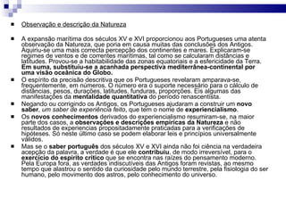 Observação e descrição da Natureza A expansão marítima dos séculos XV e XVI proporcionou aos Portugueses uma atenta observação da Natureza, que poria em causa muitas das conclusões dos Antigos. Aquiriu-se uma mais correcta percepção dos continentes e mares. Explicaram-se regimes de ventos e de correntes marítimas, tal como se calcularam distâncias e latitudes. Provou-se a habitabilidade das zonas equatoriais e a esfericidade da Terra.  Em suma, substituiu-se a acanhada perspectiva mediterrânea-continental por uma visão oceânica do Globo. O espírito da precisão descritiva que os Portugueses revelaram amparava-se, frequentemente, em números. O número era o suporte necessário para o cálculo de distâncias, pesos, durações, latitudes, funduras, proporções. Eis algumas das manifestações da  mentalidade quantitativa  do período renascentista. Negando ou corrigindo os Antigos, os Portugueses ajudaram a construir um  novo saber ,  um saber de experiência feito , que tem o nome de  experiencialismo . Os  novos conhecimentos  derivados do experiencialismo resumiram-se, na maior parte dos casos, a  observações e descrições   empíricas da Natureza  e não resultados de experiencias propositadamente praticadas para a verificações de hipóteses. Só neste último caso se podem elaborar leis e princípios universalmente válidos. Mas se o  saber português  dos séculos XV e XVI ainda não foi ciência na verdadeira acepção da palavra, a verdade é que ele  contribuiu , de modo irreversível, para o  exercício do espírito   crítico  que se encontra nas raízes do pensamento moderno. Pela Europa fora, as verdades indiscutíveis das Antigos foram revistas, ao mesmo tempo que alastrou o sentido da curiosidade pelo mundo terrestre, pela fisiologia do ser humano, pelo movimento dos astros, pelo conhecimento do universo. 