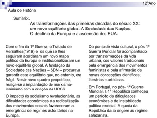 12ºAno
Aula de História
Sumário:.

As transformações das primeiras décadas do século XX:
um novo equilíbrio global. A Sociedade das Nações.
O declínio da Europa e a ascensão dos EUA.

Com o fim da 1ª Guerra, o Tratado de
Versalhes(1919) e os que se lhes
seguiram acordaram um novo mapa
político da Europa e institucionalizaram um
novo equilíbrio global. A fundação da
Sociedade das Nações – SDN – procurava
garantir esse equilíbrio que, no entanto, era
frágil. Neste novo quadro geopolítico,
realça-se a implantação do marxismoleninismo com a criação da URSS.
O impacto do socialismo revolucionário, as
dificuldades económicas e a radicalização
dos movimentos sociais favoreceram a
emergência de regimes autoritários na
Europa.

Do ponto de vista cultural, o pós 1ª
Guerra Mundial foi acompanhado
por transformações da vida
urbana, dos valores tradicionais
pela emergência dos movimentos
feministas e pela afirmação de
novas concepções científicas,
literárias e artísticas.
Em Portugal, no pós- 1ª Guerra
Mundial, a 1ª República conheceu
um período de dificuldades
económicas e de instabilidade
política e social. A queda da
República daria origem ao regime
salazarista.

 