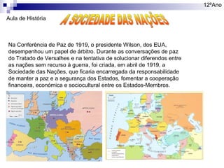 12ºAno
Aula de História

Na Conferência de Paz de 1919, o presidente Wilson, dos EUA,
desempenhou um papel de árbitro. Durante as conversações de paz
do Tratado de Versalhes e na tentativa de solucionar diferendos entre
as nações sem recurso à guerra, foi criada, em abril de 1919, a
Sociedade das Nações, que ficaria encarregada da responsabilidade
de manter a paz e a segurança dos Estados, fomentar a cooperação
financeira, económica e sociocultural entre os Estados-Membros.

 