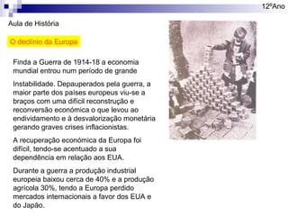 12ºAno
Aula de História
O declínio da Europa
Finda a Guerra de 1914-18 a economia
mundial entrou num período de grande
Instabilidade. Depauperados pela guerra, a
maior parte dos países europeus viu-se a
braços com uma difícil reconstrução e
reconversão económica o que levou ao
endividamento e à desvalorização monetária
gerando graves crises inflacionistas.
A recuperação económica da Europa foi
difícil, tendo-se acentuado a sua
dependência em relação aos EUA.
Durante a guerra a produção industrial
europeia baixou cerca de 40% e a produção
agrícola 30%, tendo a Europa perdido
mercados internacionais a favor dos EUA e
do Japão.

 