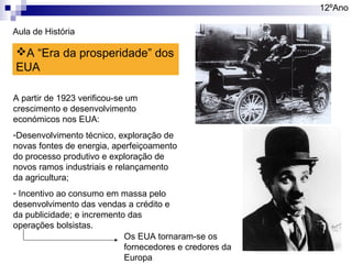 12ºAno
Aula de História

A “Era da prosperidade” dos
EUA
A partir de 1923 verificou-se um
crescimento e desenvolvimento
económicos nos EUA:
-Desenvolvimento técnico, exploração de
novas fontes de energia, aperfeiçoamento
do processo produtivo e exploração de
novos ramos industriais e relançamento
da agricultura;
- Incentivo ao consumo em massa pelo
desenvolvimento das vendas a crédito e
da publicidade; e incremento das
operações bolsistas.
Os EUA tornaram-se os
fornecedores e credores da
Europa

 
