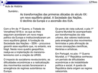 Aula de História 12ºAno Sumário: . As transformações das primeiras décadas do século XX:  um novo equilíbrio global. A Sociedade das Nações.  O declínio da Europa e a ascensão dos EUA. Com o fim da 1ª Guerra, o Tratado de Versalhes(1919) e  os que se lhes seguiram acordaram um novo mapa político da Europa e institucionalizaram um novo equilíbrio global. A fundação da Sociedade das Nações – SDN – procurava garantir esse equilíbrio que, no entanto, era frágil. Neste novo quadro geopolítico, realça-se a implantação do marxismo-leninismo com a criação da URSS. O impacto do socialismo revolucionário, as dificuldades económicas e a radicalização dos movimentos sociais favoreceram a emergência de regimes autoritários na Europa. Do ponto de vista cultural, o pós 1ª Guerra Mundial foi acompanhado por transformações da vida urbana, dos valores tradicionais pela emergência dos movimentos feministas e pela afirmação de novas concepções científicas, literárias e artísticas. Em Portugal, no pós- 1ª Guerra Mundial, a 1ª República conheceu um período de dificuldades económicas e de instabilidade política e social. A queda da República daria origem ao regime salazarista. 