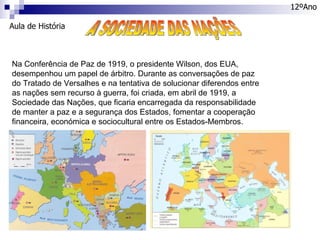 Aula de História 12ºAno A SOCIEDADE DAS NAÇÕES Na Conferência de Paz de 1919, o presidente Wilson, dos EUA, desempenhou um papel de árbitro. Durante as conversações de paz do Tratado de Versalhes e na tentativa de solucionar diferendos entre as nações sem recurso à guerra, foi criada, em abril de 1919, a Sociedade das Nações, que ficaria encarregada da responsabilidade de manter a paz e a segurança dos Estados, fomentar a cooperação financeira, económica e sociocultural entre os Estados-Membros. 