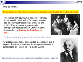 Aula de História 12ºAno Implantação do Marxismo-Leninismo na Rússia: a construção do modelo soviético Nos inícios do Século XX, o atraso económico, social e político do Império Russo em relação aos países industrializados do Ocidente era notório. Esta situação, agravada pela participação da Rússia na 1ª Grande Guerra, desencadeou a  Revolução Socialista de 1917. http://aragao.jorge.googlepages.com/revoluao_russa_quiz.htm Da Revolução Burguesa à Revolução Socialista As precárias condições económicas e sociais em que o Império Russo se encontrava, foram agravadas com a participação da Rússia na 1ª Grande Guerra. 