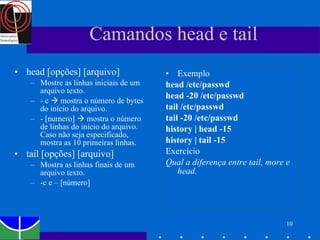 Camandos head e tail  head [opções] [arquivo] Mostre as linhas iniciais de um arquivo texto. - c    mostra o número de bytes do início do arquivo. - [numero]    mostra o número de linhas do início do arquivo. Caso não seja especificado, mostra as 10 primeiras linhas. tail [opções] [arquivo] Mostra as linhas finais de um arquivo texto. -c e – [número] Exemplo head /etc/passwd head -20 /etc/passwd tail /etc/passwd tail -20 /etc/passwd history | head -15 history | tail -15 Exercício Qual a diferença entre tail, more e head. 