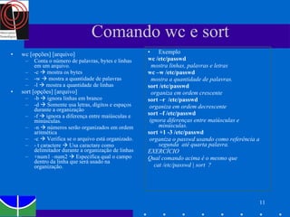 Comando wc e sort wc [opções] [arquivo] Conta o número de palavras, bytes e linhas em um arquivo.  -c    mostra os bytes -w    mostra a quantidade de palavras -l    mostra a quantidade de linhas sort [opções] [arquivo] -b    ignora linhas em branco -d    Somente usa letras, dígitos e espaços durante a organização -f    ignora a diferença entre maiúsculas e minúsculas. -n    números serão organizados em ordem aritmética -c    Verifica se o arquivo está organizado.  - t caractere    Usa caractare como delimitador durante a organização de linhas +num1 –num2    Especifica qual o campo dentro da linha que será usado na organização.  Exemplo wc /etc/passwd  mostra linhas, palavras e letras wc –w /etc/passwd  mostra a quantidade de palavras. sort /etc/passwd  organiza em ordem crescente sort –r  /etc/passwd  organiza em ordem decrescente sort –f /etc/passwd  ignora diferenças entre maiúsculas e minúsculas.  sort +1 -3 /etc/passwd  organiza o passwd usando como referência a segunda  até quarta palavra. EXERCÍCIO Qual comando acima é o mesmo que  cat /etc/passwd | sort  ? 