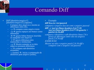 Comando Diff Diff [diretório/arquivo1] [diretório/arquivo2] [opções] Compara dois arquivos e mostra as diferenças entre eles. - a    compara como arquivo texto - b    ignora espaços em branco como diferenças -B    ignora linhas brancas inseridas ou apagadas nos arquivos -I    ignora diferença entre maiúsculas e minúsculas. - q    Mostra somente se os dois arquivos possuem diferenças. - r    compara sub-diretórios existentes. - s [nome]     inicia a comparação de diretórios pelo arquivo [nome].  Exemplo diff lixo.txt /etc/passwd  compara o arquivo lixo.txt com o arquivo passwd diff –r /usr/src/linux-headers-2.6.17-10 /usr/src/linux-headers-2.6.17-10-generic > patch.2.6.16.diff  compara o diretório e sub-diretórios linux-2.6 e grava as dferenças entre eles no arquivo patch.2.6.16.diff EXERCÍCIO Mostre na tela o arquivo patch.2.6.16.diff e compare com o arquivo /etc/passwd 