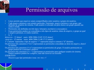Permissão de arquivos Linux permite que arquivos sejam compartilhados entre usuários e grupos de usuários.  Cada arquivo pertence a um usuário particular. Entretanto, arquivo pertence a um grupo, que definido de usuários do sistema. Cada usuário é colocado em pelo menos um grupo quando sua conta é criada. Permissões são definidas em três tipos: leitura(r), escrita(w) e execução(x).  Essas permissões podem ser concedidas a três tipos de usuários: dono do arquivo, o grupo ao qual o arquivo pertence, e a todos usuários.  ls –l  drwxr-xr--  12 aluno1  users  4096 2006-12-05 15:23 aluno1 -rwxr-xr--  12 marina  users  4096 2006-11-08 17:12 aluno2 1º. Caracter  representa o tipo de arquivo “-” representa arquivo comum e “d” diretório. Os próximos três caracteres (“rwx”) representam as permissões concedidas ao dono do arquivo, aluno1 ou marina.  Os próximos três caracteres (“r-x”) representam as permissões do grupo. O usuário pertencente ao grupo poderá ler e executar o arquivo. Os próximos três caracteres (“r—”) representam as permissões para qualquer usuário do sistema. Outros usuários podem ler o arquivo, mas não escrever ou executar. EXERCÍCIO Descreva que tipo permissão é essa –rw--wx---?  