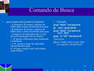 Comando de Busca grep [expressão] [arquivo] [opções] - A [número]    mostra o número de linhas após a linha encontrada pelo grep - B [número]    mostra o número de linhas antes a linha encontrada pelo grep - f [arquivo]    Especifica que o texto que será localizado está no arquivo. - i    ignora a diferença entre maiúscula e minúscula.  - n     mostra o nome de cada linha encontrada pelo grep -U    trata o arquivo que será tratado como binário. Exemplo grep “data” /etc/passwd  ps  –aux | grep inetd  grep “data” /etc/passwd  -A12 –B15 grep  -n “sh” /etc/passwd Exercício Qual a linha está o texto /bin/ no arquivo /etc/passwd? 