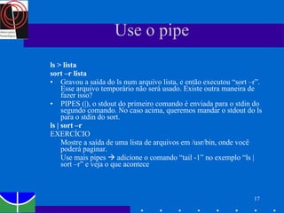 Use o pipe  ls > lista sort –r lista   Gravou a saída do ls num arquivo lista, e então executou “sort –r”. Esse arquivo temporário não será usado. Existe outra maneira de fazer isso? PIPES (|), o stdout do primeiro comando é enviada para o stdin do segundo comando. No caso acima, queremos mandar o stdout do ls para o stdin do sort.  ls | sort –r EXERCÍCIO Mostre a saída de uma lista de arquivos em /usr/bin, onde você poderá paginar.  Use mais pipes    adicione o comando “tail -1” no exemplo “ls | sort –r” e veja o que acontece  
