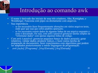 Introdução ao comando awk O nome é derivado das iniciais de seus três criadores, Aho, Kernighan, e Weinberger. Funciona com pipes ou diretamente com arquivos.  Sua importância se for necessário fazer frequentemente alterações em vários arquivos texto, onde quer que seja que certos padrões apareçam; se for necessário extrair dados de algumas linhas de um arquivo enquanto o resto é descartado. Ou seja, com awk é possível gerenciar tarefas simples de "reformatar dados" com apenas algumas linhas de código.  Com awk é possível: gerenciar pequenos banco de dados pessoais; gerar relatórios; validar dados; produzir índices, e fazer outras tarefas de preparação de documentos; fazer experimentos com algoritmos que podem ser adaptados posteriormente a outras linguagens de programação.     awk [ação] [Programa]  [Arq1Entrada] [Arq2Entrada]   