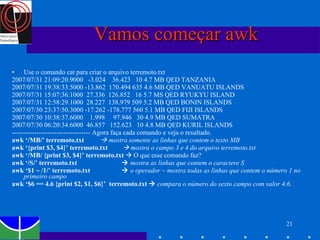 Vamos começar awk Use o comando cat para criar o arquivo terremoto.txt 2007/07/31 21:09:20.9000  -3.024  36.423  10 4.7 MB QED TANZANIA 2007/07/31 19:38:33.5000 -13.862  170.494 635 4.6 MB QED VANUATU ISLANDS 2007/07/31 15:07:36.1000  27.336  126.852  16 5.7 MS QED RYUKYU ISLAND 2007/07/31 12:58:29.1000  28.227  138.979 509 5.2 MB QED BONIN ISLANDS  2007/07/30 23:37:50.3000 -17.262 -178.777 560 5.1 MB QED FIJI ISLANDS 2007/07/30 10:38:37.6000  1.998  97.946  30 4.9 MB QED SUMATRA 2007/07/30 06:20:34.6000  46.857  152.623  10 4.8 MB QED KURIL ISLANDS ----------------------------------- Agora faça cada comando e veja o resultado.  awk ‘/MB/’ terremoto.txt    mostra somente as linhas que contem o texto MB awk ‘{print $3, $4}’ terremoto.txt    mostra o campo 3 e 4 do arquivo terremoto.txt awk ‘/MB/ {print $3, $4}’ terremoto.txt    O que esse comando faz?  awk ‘/S/’ terremoto.txt     mostra as linhas que contem o caractere S awk ‘$1 ~ /1/’ terremoto.txt     o operador ~ mostra todas as linhas que contem o número 1 no primeiro campo awk ‘$6 == 4.6 {print $2, $1, $6}’  terremoto.txt     compara o número do sexto campo com valor 4.6. 