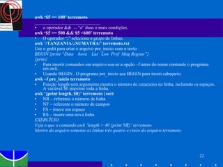 awk ‘$5 <= 100’ terremoto ____________________________ o operador &&  -- “e” duas o mais condições. awk ‘$5 >= 500 && $5 <600’ terremoto O operador “,” seleciona o grupo de linhas.  awk ‘/TANZANIA/,/SUMATRA/’ terremoto.txt Use o gedit para criar o arquivo pre_inicio com o texto  BEGIN {print “Data  hora  Lat  Lon  Prof  Mag Regiao”} {print} Para inserir comandos em arquivo usa-se a opção –f antes do nome contendo o programa em awk. Usando BEGIN . O programa pre_inicio   usa BEGIN para inseri cabeçario. awk –f pre_inicio terremoto Função length sem argumento mostra o número de caracteres na linha, incluindo os espaços. A variável $0 imprime toda a linha.  awk ‘{print length, $0}’ terremoto | sort NR – referente o número de linha NF – referente o número de campos FS – insere um espaço RS – insere uma nova linha EXERCÍCIO Veja o que o comando awk ‘length > 40 {print NR}’ terremoto Mostre do arquivo somente as linhas três quatro e cinco do arquivo terremoto. 