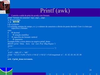 Printf (awk) Controla a saída do print de acordo com formato.  printf “formato do caractere” arg1, arg2,...,argn. \n    nova linha  \t     [-][-x.[y]]conv x é extensão mínima do campo, e o .y o número de caracteres a direita do ponto decimal. Conv é a letra que especifica o formato. conv d    decimal e     notação científica  f    específica de formato variável s     caracteres. Exemplo:Edite o texto abaixo no arquivo printf_demo BEGIN {print “Data  hora  Lat  Lon  Prof  Mag Regiao”} {print \  “ ----------------------------------------------------------------------”} { if ($7 ~ /MB/) $7 = “MS” printf  “%2.1f \t %10s \t %11s \t %8.3f  \t %8.3f  \t %3d magnitude \n”,  $1, $2, $3, $4, $5, $6  } awk –f print_demo terremoto. tab 