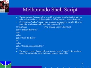 Melhorando Shell Script Executar os três comandos seguidos resulta num bolo de texto na tela, misturando as  informações e dificultando o entendimento.  O comando "echo" serve para mostrar mensagens na tela. Que tal anunciar cada comando antes de executá-lo? #!/bin/bash  (Vc poderá usar #!/bin/csh) echo "Data e Horário:" date echo echo "Uso do disco:" df echo echo "Usuarios conectados:" w Para usar o echo, basta colocar o texto entre "aspas". Se nenhum texto for colocado, uma linha em branco mostrada. 