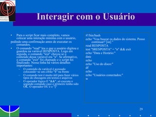 Interagir com o Usuário Para o script ficar mais completo, vamos colocar uma interação mínima com o usuário, pedindo uma confirmação antes de executar os comandos. O comando "read" leu o que o usuário digitou e guardou na variável RESPOSTA. Logo em seguida, o comando "test" checou se o conteúdo dessa variável era "n". Se afirmativo, o comando "exit" foi chamado e o script foi finalizado. Nessa linha há vários detalhes importantes: O conteúdo da variável é acessado colocando−se um cifrão "$" na frente O comando test é muito útil para fazer vários tipos de checagens em textos e arquivos O operador lógico E "&&", só executa o segundo comando caso o primeiro tenha sido OK. O operador OU é o "||" #!/bin/bash echo "Vou buscar os dados do sistema. Posso continuar? [sn] " read RESPOSTA test "$RESPOSTA" = "n" && exit echo "Data e Horário:" date echo echo "Uso do disco:" df echo echo "Usuários conectados:" w 