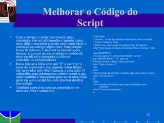 Melhorar o Código do Script Com o tempo, o script vai crescer, mais comandos vão ser adicionados e quanto maior, mais difícil encontrar o ponto certo onde fazer a alteração ou corrigir algum erro. Para poupar horas de estresse, e facilitar as manutenções futuras, é preciso deixar o código visualmente mais agradável e espaçado, e colocar comentários esclarecedores. Basta iniciar a linha com um "#" e escrever o texto do comentário em seguida. Estas linhas são ignoradas pelo Shell durante a execução. O cabeçalho com informações sobre o script e seu autor também é importante para se ter uma visão geral do que o script faz, sem precisar decifrar seu código.  Também é possível colocar comentários no meio da linha # como este #!/bin/bash # sistema − script que mostra informações sobre o sistema # Autor: Fulano da Silva # Pede uma confirmação do usuário antes de executar echo "Vou buscar os dados do sistema. Posso continuar? [sn] " read RESPOSTA # Se ele digitou 'n', vamos interromper o script test "$RESPOSTA" = "n" && exit # O date mostra a data e a hora correntes echo "Data e Horário:" date echo # O df mostra as partições e quanto cada uma ocupa no disco echo "Uso do disco:" df echo # O w mostra os usuários que estão conectados nesta máquina echo "Usuários conectados:" w 