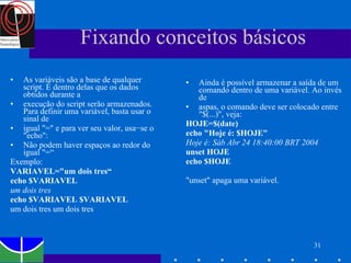 Fixando conceitos básicos As variáveis são a base de qualquer script. É dentro delas que os dados obtidos durante a execução do script serão armazenados. Para definir uma variável, basta usar o sinal de igual "=" e para ver seu valor, usa−se o "echo": Não podem haver espaços ao redor do igual "=“ Exemplo: VARIAVEL="um dois tres“ echo $VARIAVEL um dois tres echo $VARIAVEL $VARIAVEL um dois tres um dois tres Ainda é possível armazenar a saída de um comando dentro de uma variável. Ao invés de aspas, o comando deve ser colocado entre "$(...)", veja: HOJE=$(date) echo "Hoje é: $HOJE" Hoje é: Sáb Abr 24 18:40:00 BRT 2004 unset HOJE echo $HOJE "unset" apaga uma variável. 