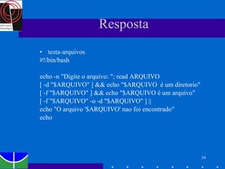 Resposta testa-arquivos #!/bin/bash echo -n "Digite o arquivo: "; read ARQUIVO [ -d "$ARQUIVO" ] && echo "$ARQUIVO  é um diretorio" [ -f "$ARQUIVO" ] && echo "$ARQUIVO é um arquivo" [ -f "$ARQUIVO" -o -d "$ARQUIVO" ] || echo "O arquivo '$ARQUIVO' nao foi encontrado" echo 