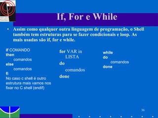 If, For e While Assim como qualquer outra linguagem de programação, o Shell também tem estruturas para se fazer condicionais e loop. As mais usadas são if, for e while. for  VAR in LISTA  do   comandos done if  COMANDO then   comandos else comandos fi No caso c shell é outro estrutura mais vamos nos fixar no C shell (endif) while do comandos  done 
