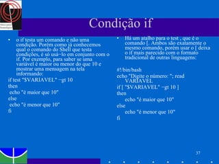 Há um atalho para o test , que é o comando [. Ambos são exatamente o mesmo comando, porém usar o [ deixa o if mais parecido com o formato tradicional de outras linguagens: #!/bin/bash echo "Digite o número: "; read VARIAVEL if [ "$VARIAVEL" −gt 10 ] then echo "é maior que 10" else echo "é menor que 10" fi o if testa um comando e não uma condição. Porém como já conhecemos qual o comando do Shell que testa condições, é só usá−lo em conjunto com o if. Por exemplo, para saber se uma variável é maior ou menor do que 10 e mostrar uma mensagem na tela informando: if test "$VARIAVEL" −gt 10 then echo "é maior que 10" else echo "é menor que 10" fi Condição if 
