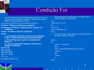 Condição For Uma ferramenta muito útil para usar com o for é o seq, que gera uma seqüência numérica. Para fazer o loop andar 10 passos, pode−se fazer: seq [opções] [primeiro] [incremento] [último]   Primeiro   Número inicial da seqüência.  Incremento     Número utilizado para avançar na seqüência.  Último     Número final da seqüência. opções -f, -Formato de saída dos números da seqüência. Utilize o estilo do printf para ponto flutuante.  -s, Usa [string] para separar a seqüência de números .  -w, zeros na frente dos números mantendo a seqüência alinhada. seq 0 2 10 seq -w 0 10  seq -f%f 0 10 seq -s", " 0 10   ----------- for passo in $(seq 10) O mesmo passo anterior pode ser feito com o while, usando um contador: i=0 while test $i −le 10 do i=$((i+1)) echo "Contando: $i" done E temos ainda o loop infinito, com condicional de saída usando o "break¨: while : do if test −f /tmp/lock then echo "Aguardando liberação do lock...“ sleep 1 else break fi done 