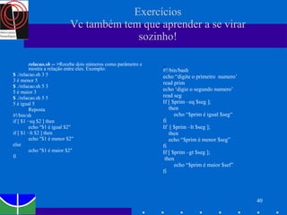 Exercícios Vc também tem que aprender a se virar sozinho! relacao.sh -- > Recebe dois números como parâmetro e mostra a relação entre eles. Exemplo: $  ./relacao.sh 3 5 3 é menor 5 $  ./relacao.sh 5 3 5 é maior 3 $  ./relacao.sh 5 5 5 é igual 5 Reposta #!/bin/sh if [ $1 −eq $2 ] then echo "$1 é igual $2" if [ $1 −lt $2 ] then echo "$1 é menor $2" else  echo "$1 é maior $2" fi _ #!/bin/bash echo “digite o primeiro  numero’ read prim echo ‘digie o segundo numero’ read seg If [ $prim –eq $seg ]; then echo “$prim é igual $seg“ fi If  [ $prim –lt $seg ]; then echo “$prim é menor $seg” fi If [ $prim –gt $seg ]; then  echo “$prim é maior $sef” fi 