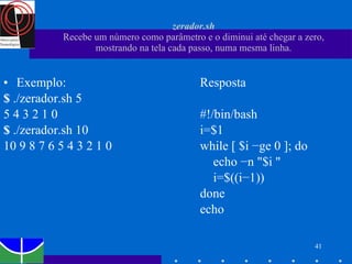 zerador.sh Recebe um número como parâmetro e o diminui até chegar a zero, mostrando na tela cada passo, numa mesma linha. Exemplo: $  ./zerador.sh 5 5 4 3 2 1 0 $  ./zerador.sh 10 10 9 8 7 6 5 4 3 2 1 0 Resposta #!/bin/bash i=$1 while [ $i −ge 0 ]; do echo −n "$i " i=$((i−1)) done echo 