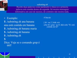 substring.sh Recebe duas palavras como parâmetro e checa se a primeira palavra está contida dentro da segunda. Só mostra mensagem informativa em caso de sucesso, do contrário não mostra nada.  Exemplo: $  ./substring.sh ana banana ana está contida em banana $  ./substring.sh banana maria $  ./substring.sh banana $  ./substring.sh $ Dica: Veja se o comando grep é útil! #!/bin/sh [ $# −ne 2 ] && exit echo $2 | grep −qs $1 && echo "$1 está contida em $2" 