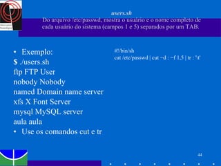 users.sh Do arquivo /etc/passwd, mostra o usuário e o nome completo de cada usuário do sistema (campos 1 e 5) separados por um TAB.  Exemplo: $  ./users.sh ftp FTP User nobody Nobody named Domain name server xfs X Font Server mysql MySQL server aula aula Use os comandos cut e tr #!/bin/sh cat /etc/passwd | cut −d : −f 1,5 | tr : '\t' 