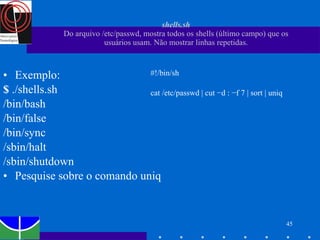 shells.sh Do arquivo /etc/passwd, mostra todos os shells (último campo) que os usuários usam. Não mostrar linhas repetidas. Exemplo: $  ./shells.sh /bin/bash /bin/false /bin/sync /sbin/halt /sbin/shutdown Pesquise sobre o comando uniq #!/bin/sh cat /etc/passwd | cut −d : −f 7 | sort | uniq 
